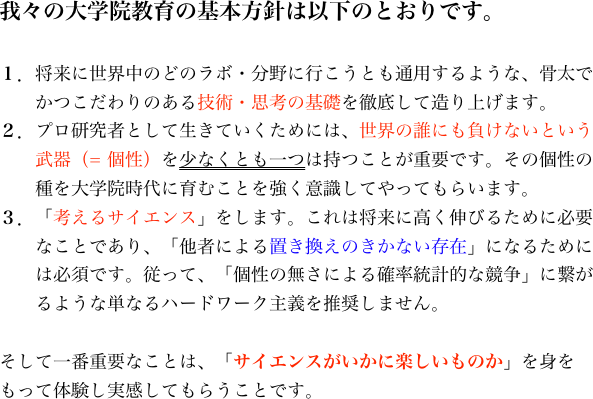 我々の大学院教育の基本方針は以下のとおりです。

１．将来に世界中のどのラボ・分野に行こうとも通用するような、骨太で
　　かつこだわりのある技術・思考の基礎を徹底して造り上げます。
２．プロ研究者として生きていくためには、世界の誰にも負けないという
　　武器（= 個性）を少なくとも一つは持つことが重要です。その個性の
　　種を大学院時代に育むことを強く意識してやってもらいます。
３．「考えるサイエンス」をします。これは将来に高く伸びるために必要
　　なことであり、「他者による置き換えのきかない存在」になるために
　　は必須です。従って、「個性の無さによる確率統計的な競争」に繋が
　　るような単なるハードワーク主義を推奨しません。

そして一番重要なことは、「サイエンスがいかに楽しいものか」を身をもって体験し実感してもらうことです。